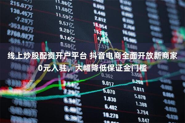 线上炒股配资开户平台 抖音电商全面开放新商家0元入驻，大幅降低保证金门槛