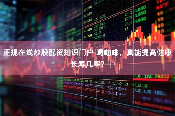 正规在线炒股配资知识门户 喝咖啡，真能提高健康长寿几率？