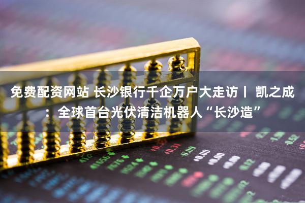 免费配资网站 长沙银行千企万户大走访丨 凯之成：全球首台光伏清洁机器人“长沙造”