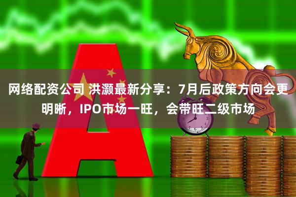 网络配资公司 洪灏最新分享：7月后政策方向会更明晰，IPO市场一旺，会带旺二级市场