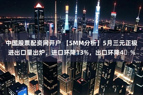 中国股票配资网开户 【SMM分析】5月三元正极进出口量出炉，进口环降13%，出口环降4%