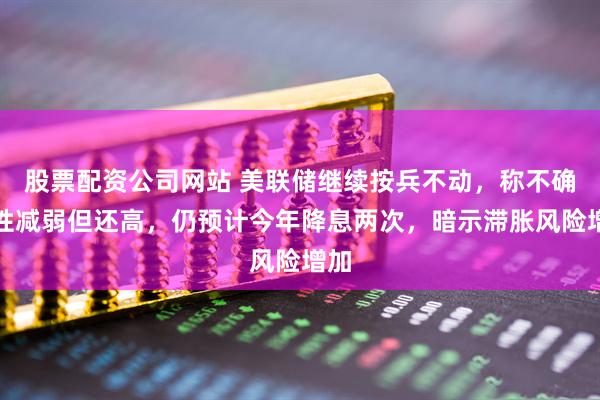 股票配资公司网站 美联储继续按兵不动，称不确定性减弱但还高，仍预计今年降息两次，暗示滞胀风险增加