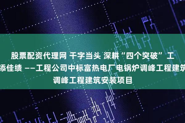 股票配资代理网 干字当头 深耕“四个突破” 工程项目再添佳绩 ——工程公司中标富热电厂电锅炉调峰工程建筑安装项目