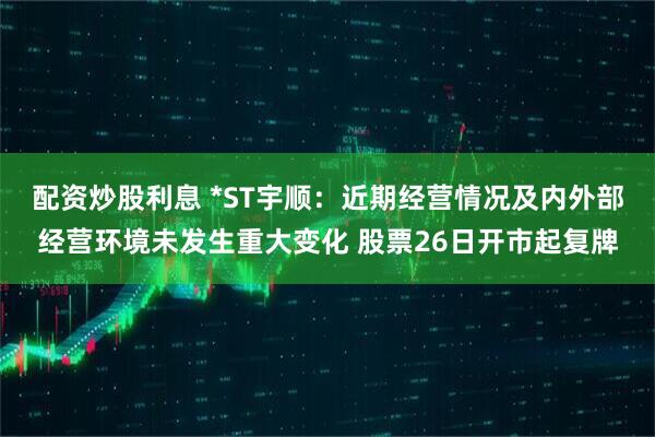 配资炒股利息 *ST宇顺：近期经营情况及内外部经营环境未发生重大变化 股票26日开市起复牌