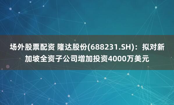 场外股票配资 隆达股份(688231.SH)：拟对新加坡全资子公司增加投资4000万美元