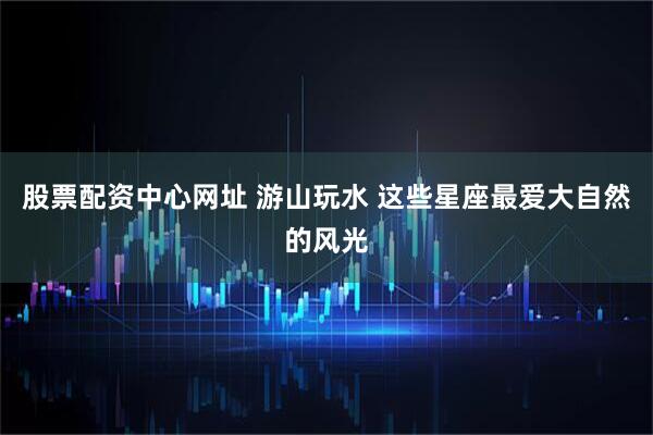 股票配资中心网址 游山玩水 这些星座最爱大自然的风光