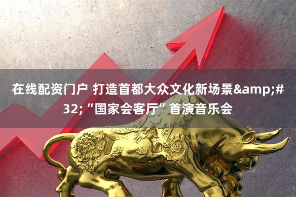 在线配资门户 打造首都大众文化新场景 “国家会客厅”首演音乐会