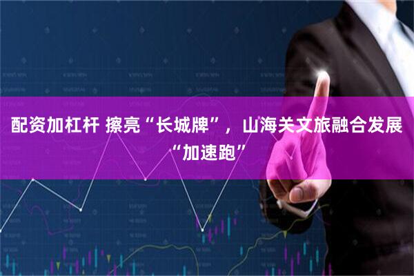 配资加杠杆 擦亮“长城牌”，山海关文旅融合发展“加速跑”