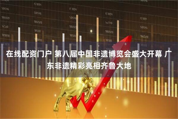 在线配资门户 第八届中国非遗博览会盛大开幕 广东非遗精彩亮相齐鲁大地