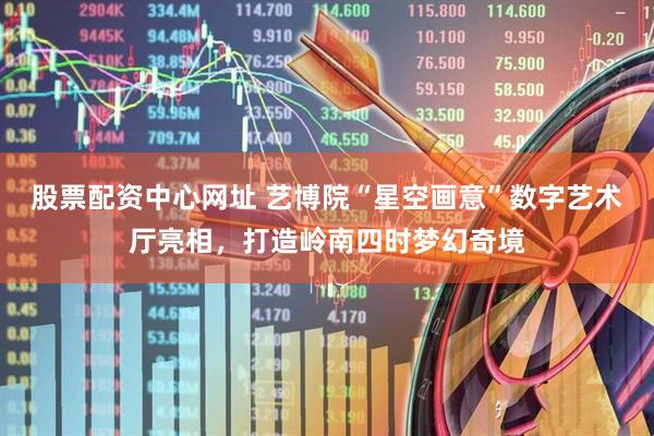 股票配资中心网址 艺博院“星空画意”数字艺术厅亮相，打造岭南四时梦幻奇境