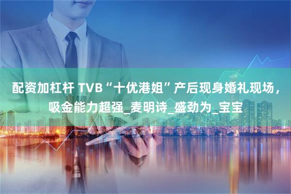 配资加杠杆 TVB“十优港姐”产后现身婚礼现场，吸金能力超强_麦明诗_盛劲为_宝宝
