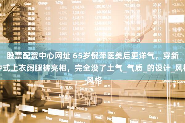 股票配资中心网址 65岁倪萍医美后更洋气，穿新中式上衣阔腿裤亮相，完全没了土气_气质_的设计_风格