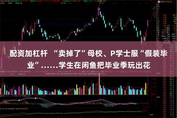 配资加杠杆  “卖掉了”母校、P学士服“假装毕业”……学生在闲鱼把毕业季玩出花