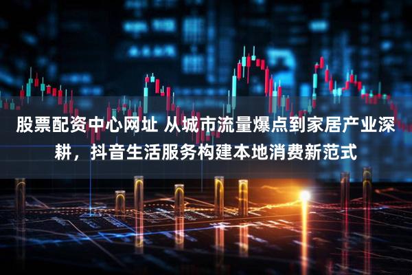 股票配资中心网址 从城市流量爆点到家居产业深耕，抖音生活服务构建本地消费新范式