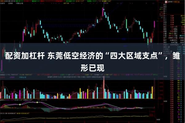 配资加杠杆 东莞低空经济的“四大区域支点”，雏形已现
