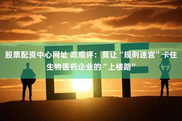 股票配资中心网址 政观评：莫让“规则迷宫”卡住生物医药企业的“上楼路”