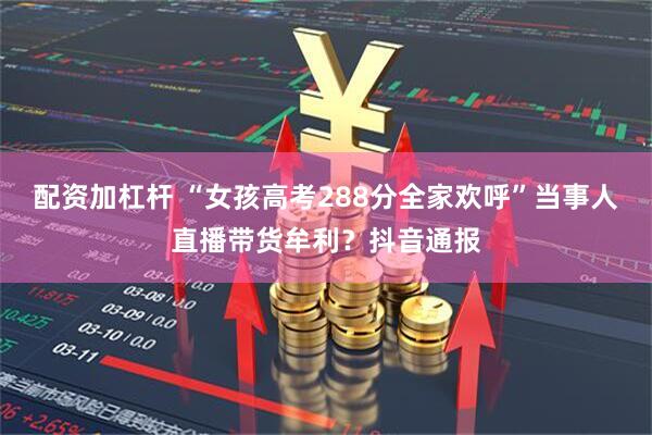 配资加杠杆 “女孩高考288分全家欢呼”当事人直播带货牟利？抖音通报