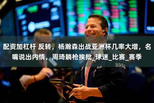 配资加杠杆 反转，杨瀚森出战亚洲杯几率大增，名嘴说出内情，周琦躺枪挨批_球迷_比赛_赛季