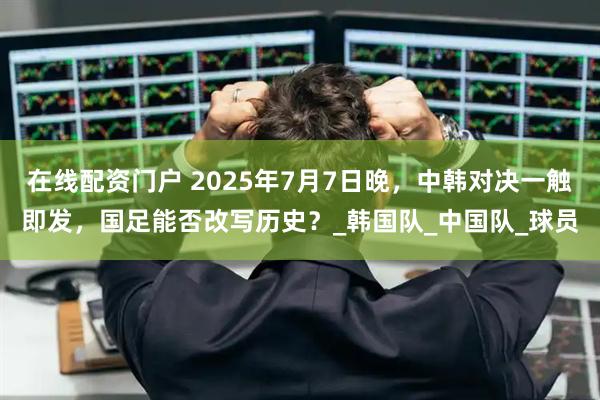 在线配资门户 2025年7月7日晚，中韩对决一触即发，国足能否改写历史？_韩国队_中国队_球员