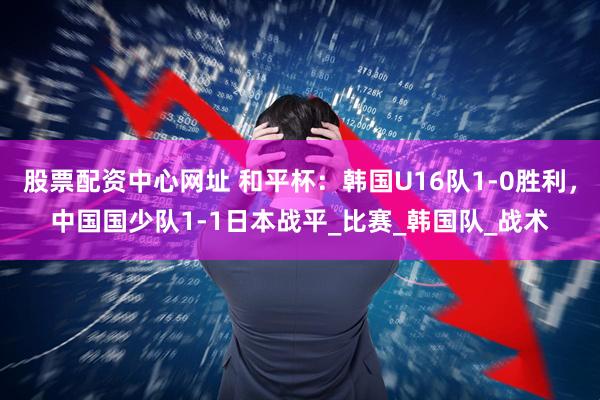 股票配资中心网址 和平杯：韩国U16队1-0胜利，中国国少队1-1日本战平_比赛_韩国队_战术