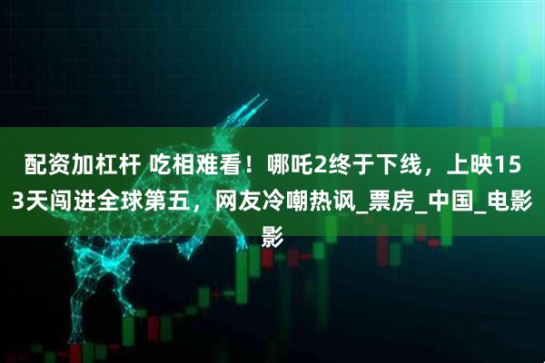 配资加杠杆 吃相难看！哪吒2终于下线，上映153天闯进全球第五，网友冷嘲热讽_票房_中国_电影