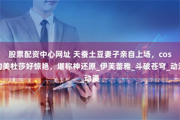 股票配资中心网址 天蚕土豆妻子亲自上场，cos的美杜莎好惊艳，堪称神还原_伊芙蕾雅_斗破苍穹_动漫
