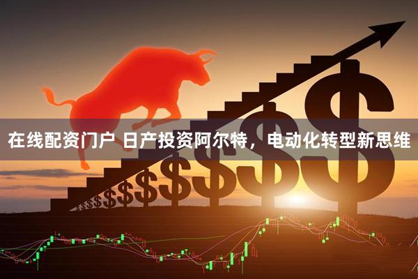 在线配资门户 日产投资阿尔特，电动化转型新思维