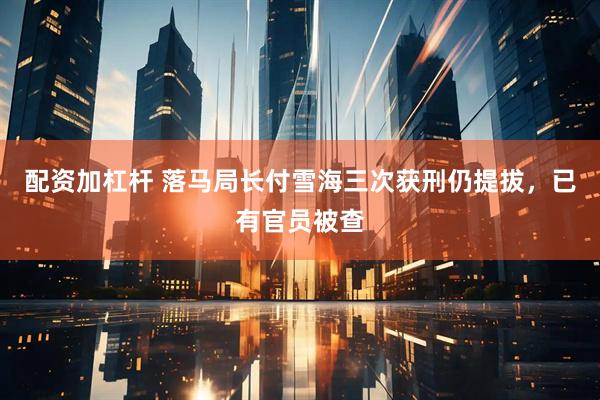 配资加杠杆 落马局长付雪海三次获刑仍提拔，已有官员被查
