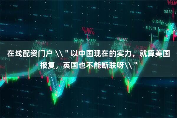 在线配资门户 \＂以中国现在的实力，就算美国报复，英国也不能断联呀\＂