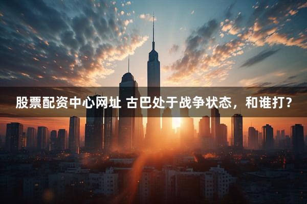 股票配资中心网址 古巴处于战争状态，和谁打？