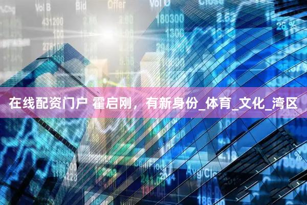 在线配资门户 霍启刚，有新身份_体育_文化_湾区