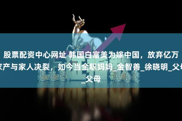 股票配资中心网址 韩国白富美为嫁中国，放弃亿万家产与家人决裂，如今当全职妈妈_金智善_徐晓明_父母