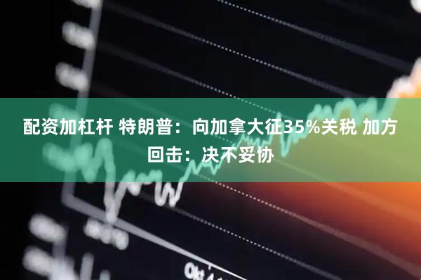 配资加杠杆 特朗普：向加拿大征35%关税 加方回击：决不妥协