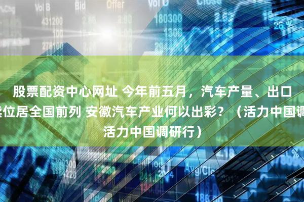 股票配资中心网址 今年前五月，汽车产量、出口量继续位居全国前列 安徽汽车产业何以出彩？（活力中国调研行）