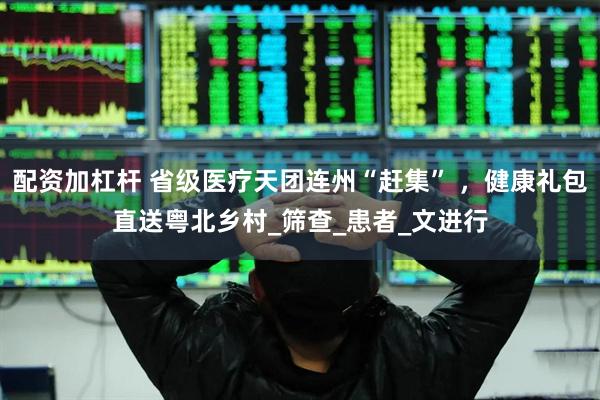 配资加杠杆 省级医疗天团连州“赶集” ，健康礼包直送粤北乡村_筛查_患者_文进行