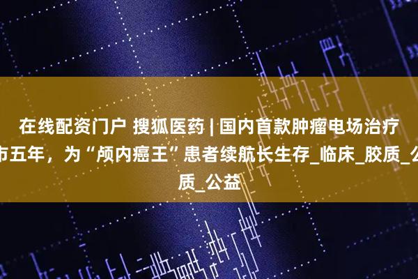 在线配资门户 搜狐医药 | 国内首款肿瘤电场治疗上市五年，为“颅内癌王”患者续航长生存_临床_胶质_公益