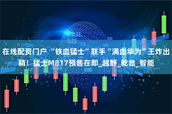在线配资门户 “铁血猛士”联手“满血华为”王炸出鞘！猛士M817预售在即_越野_乾崑_智能