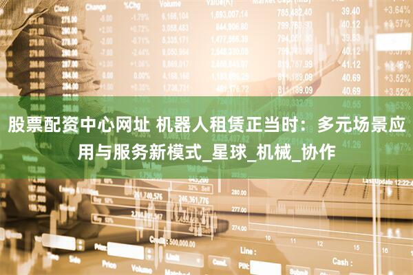 股票配资中心网址 机器人租赁正当时：多元场景应用与服务新模式_星球_机械_协作