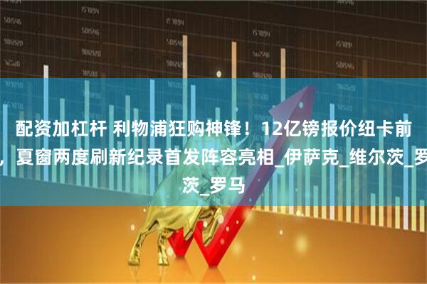 配资加杠杆 利物浦狂购神锋！12亿镑报价纽卡前锋，夏窗两度刷新纪录首发阵容亮相_伊萨克_维尔茨_罗马