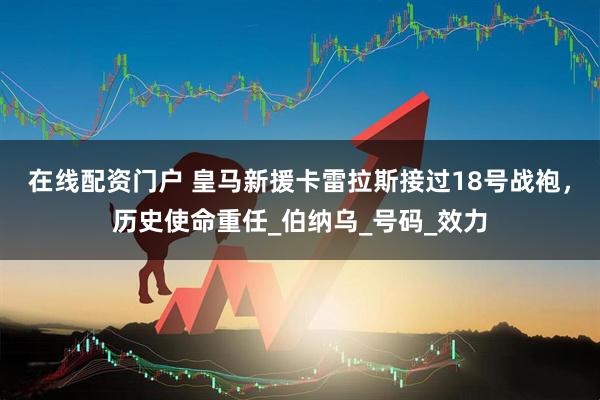 在线配资门户 皇马新援卡雷拉斯接过18号战袍，历史使命重任_伯纳乌_号码_效力