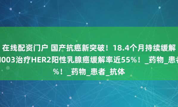 在线配资门户 国产抗癌新突破！18.4个月持续缓解！JSKN003治疗HER2阳性乳腺癌缓解率近55%！_药物_患者_抗体