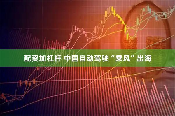 配资加杠杆 中国自动驾驶“乘风”出海