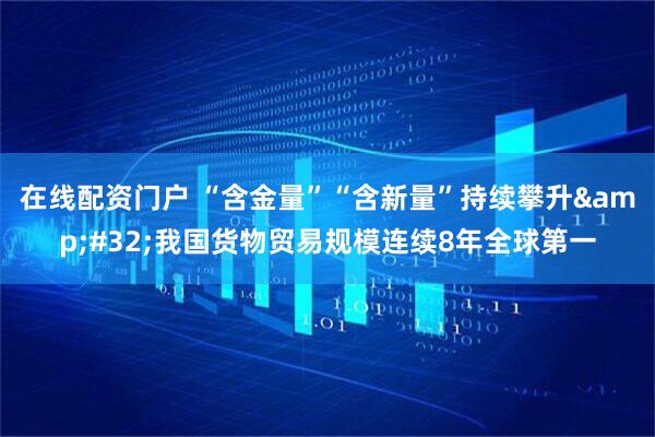 在线配资门户 “含金量”“含新量”持续攀升 我国货物贸易规模连续8年全球第一