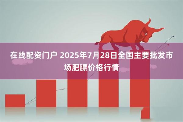 在线配资门户 2025年7月28日全国主要批发市场肥膘价格行情
