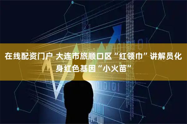 在线配资门户 大连市旅顺口区“红领巾”讲解员化身红色基因“小火苗”