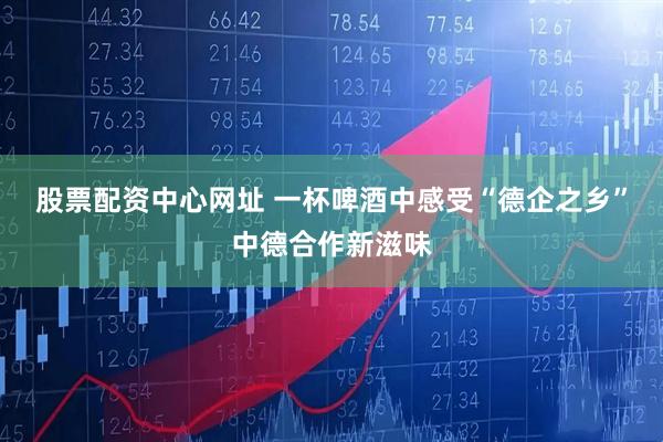股票配资中心网址 一杯啤酒中感受“德企之乡”中德合作新滋味