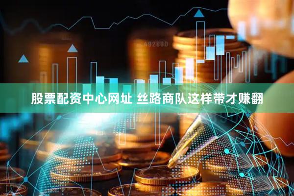股票配资中心网址 丝路商队这样带才赚翻