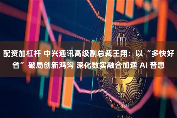 配资加杠杆 中兴通讯高级副总裁王翔：以 “多快好省” 破局创新鸿沟 深化数实融合加速 AI 普惠