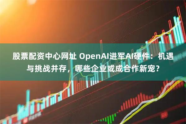 股票配资中心网址 OpenAI进军AI硬件：机遇与挑战并存，哪些企业或成合作新宠？