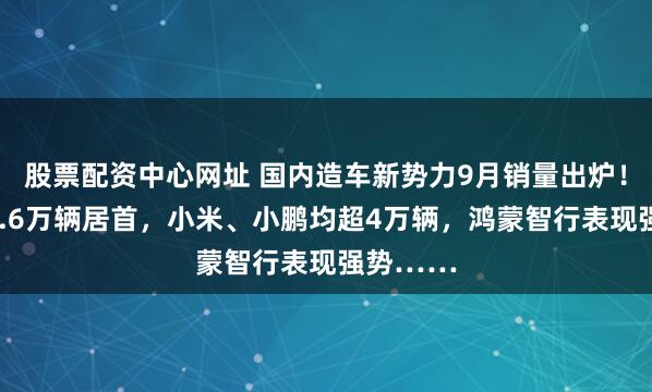 股票配资中心网址 国内造车新势力9月销量出炉！零跑超6.6万辆居首，小米、小鹏均超4万辆，鸿蒙智行表现强势……